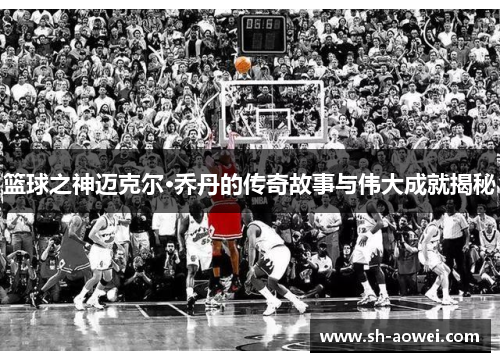 篮球之神迈克尔·乔丹的传奇故事与伟大成就揭秘
