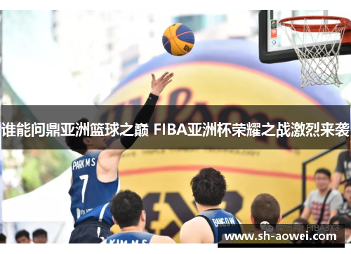 谁能问鼎亚洲篮球之巅 FIBA亚洲杯荣耀之战激烈来袭