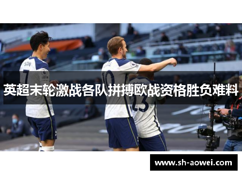 英超末轮激战各队拼搏欧战资格胜负难料